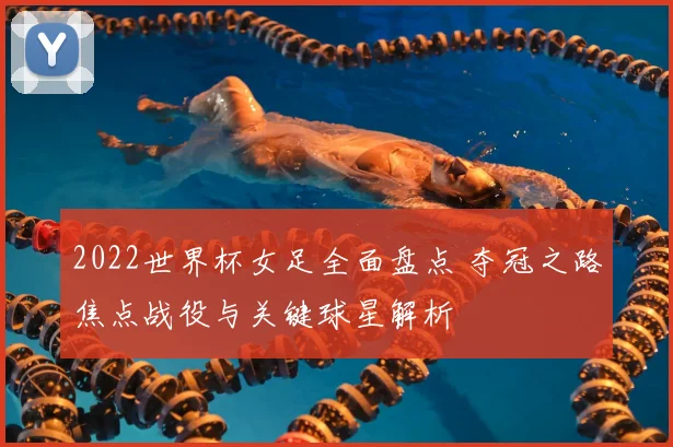 2022世界杯女足全面盘点 夺冠之路焦点战役与关键球星解析