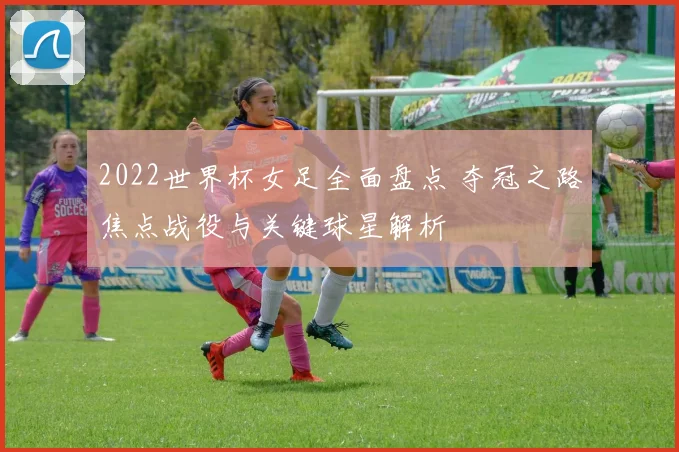 2022世界杯女足全面盘点 夺冠之路焦点战役与关键球星解析